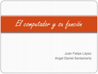 Juán Felipe López
Angel Daniel Santamaría
El computador y su función
 