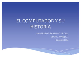 EL COMPUTADOR Y SU
HISTORIA
UNIVERSIDAD SANTIAGO DE CALI
Edwin J. Ortega Z.
Docente H.C.
 
