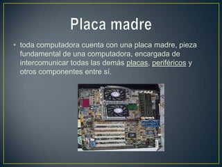 • toda computadora cuenta con una placa madre, pieza
  fundamental de una computadora, encargada de
  intercomunicar todas las demás placas, periféricos y
  otros componentes entre sí.
 