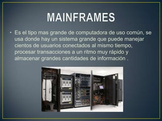 • Es el tipo mas grande de computadora de uso común, se
  usa donde hay un sistema grande que puede manejar
  cientos de usuarios conectados al mismo tiempo,
  procesar transacciones a un ritmo muy rápido y
  almacenar grandes cantidades de información .
 