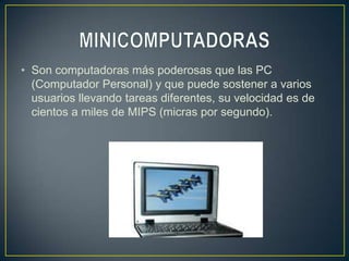 • Son computadoras más poderosas que las PC
  (Computador Personal) y que puede sostener a varios
  usuarios llevando tareas diferentes, su velocidad es de
  cientos a miles de MIPS (micras por segundo).
 