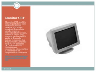 Monitor CRT
 El monitor CRT, también
 llamado pantalla de rayos
 catódicos ó pantalla
 catódica, es la primer
 tecnología desarrollada
 para los primeros
 televisores blanco y negro,
 durante el año de 1923;
 mientras que la televisión
 a color la desarrolla y
 patenta el mexicano Ing.
 Jorge González Camarena
 en 1940. Los monitores
 CRT utilizados en las
 computadoras,
 inicialmente solo permitían
 la visualización de
 imágenes monocrómáticas
 http://www.informaticamo
 derna.com/Monitor_CRT.
 htm



Sección 8
 