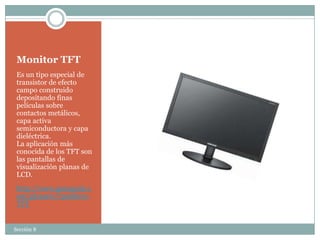Monitor TFT
 Es un tipo especial de
 transistor de efecto
 campo construido
 depositando finas
 películas sobre
 contactos metálicos,
 capa activa
 semiconductora y capa
 dieléctrica.
 La aplicación más
 conocida de los TFT son
 las pantallas de
 visualización planas de
 LCD.
 http://www.gsmspain.c
 om/glosario/?palabra=
 TFT


Sección 8
 