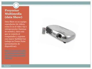 Proyector
 Multimedia
 (data Show)
 Data Show es un equipo
 reproductor de vídeos,
 como lo es el vídeo vip o
 retroproyector (laminas
 de acetato), claro esta
 que se conecta al
 computador y expones
 con mayor facilidad tus
 trabajo en Power Point
 (presentación de
 diapositivas).

 http://es.answers.yaho
 o.com/question/index?
 qid=20070621114616A
 A4bE3u


Sección 8
 