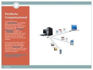 Periferio
 Computacional
 Los periféricos de
 una computadora son aquellas
 partes de hardware que se
 encuentran tanto dentro como
 fuera de una caja o gabinete,
 encargándose de almacenar
 información a modo
 de memoria auxiliar de la
 memoria principal, como en el
 caso de los discos duros, o de
 comunicarse con el mundo
 exterior, como en el caso de los
 teclados.

 En el caso de los discos duros,
 que operan como memoria
 auxiliar de la memoria RAM,
 sirven para almacenar una
 enorme cantidad de datos con la
 ventaja de no borrarse en cada
 reinicio del equipo.

 http://www.mastermagazine.in
 fo/termino/6273.php




Sección 8
 