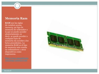 Memoria Ram
 RAM son las siglas
 de random access
 memory, un tipo de
 memoria de ordenador a
 la que se puede acceder
 aleatoriamente; es
 decir, se puede acceder a
 cualquier byte de
 memoria sin acceder a los
 bytes precedentes. La
 memoria RAM es el tipo
 de memoria más común
 en ordenadores y otros
 dispositivos como
 impresoras.
 http://www.masadelante.
 com/faqs/memoria-ram



Sección 8
 