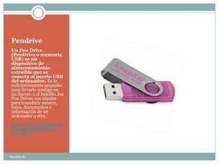 Pendrive
 Un Pen Drive
 (PenDrive o memoria
 USB) es un
 dispositivo de
 almacenamiento
 extraíble que se
 conecta al puerto USB
 del ordenador. Es lo
 suficientemente pequeño
 para llevarlo contigo en
 un llavero o el bolsillo, los
 Pen Drives son ideales
 para transferir música,
 fotos, documentos e
 información de un
 ordenador a otro.
 http://www.programaonl
 ine.com/definicion-de-
 pen-drive/




Sección 8
 