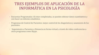 TRES EJEMPLOS DE APLICACIÓN DE LA
INFORMÁTICA EN LA PSICOLOGÍA
• Encuestas Programadas: Al estar completadas, se pueden obtener datos cuantitativos y
con hacer un informe estadístico.
• Programas de Control de Pacientes: mejor control de los diagnósticos y anamnesis de los
pacientes.
• Seguimiento a Pacientes a Distancia en forma virtual, a través de video conferencias u
otros programas como Skype.
 