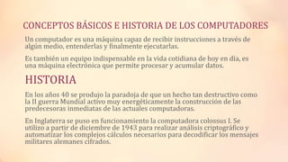 CONCEPTOS BÁSICOS E HISTORIA DE LOS COMPUTADORES
Un computador es una máquina capaz de recibir instrucciones a través de
algún medio, entenderlas y finalmente ejecutarlas.
Es también un equipo indispensable en la vida cotidiana de hoy en día, es
una máquina electrónica que permite procesar y acumular datos.
HISTORIA
En los años 40 se produjo la paradoja de que un hecho tan destructivo como
la II guerra Mundial activo muy energéticamente la construcción de las
predecesoras inmediatas de las actuales computadoras.
En Inglaterra se puso en funcionamiento la computadora colossus I. Se
utilizo a partir de diciembre de 1943 para realizar análisis criptográfico y
automatizar los complejos cálculos necesarios para decodificar los mensajes
militares alemanes cifrados.
 
