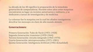 La década de los 40 significo la preparación de la inmediata
generación de computadoras. Durante estos años estas maquinas
encontraron su lugar en recintos aniversarios y militares, y se
dedicaron a tareas de investigación y de medicina.
La colossus fue la maquina con la cual los aliados consiguieron
descifrar los mensajes en clave de alto mando alemán.
Generaciones:
Primera Generación: Tubo de Vació (1951-1958)
Segunda Generación: transistor (1959-1964)
Tercera Generación: circuito integrado (1965-1970)
Cuarta Generación: microprocesador (1971-1981)
Quinta Generación: Inteligencia Artificial (1982-Actualidad)
 
