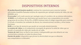 DISPOSITIVOS INTERNOS
El motherboard (tarjeta madre): contiene los conectores para conectar tarjetas
adicionales (también llamadas tarjetas de expansión por ejemplo tarjetas de video, de red,
MODEM, etc.).
Procesador: se le suele asociar por analogía como el «cerebro» de un sistema informático.
El BIOS: es el software que determina que puede hacer una computadora sin acceder
programas de un disco. En las PCs, el BIOS contiene todo el código requerido para controlar
el teclado, el monitor, las unidades de discos, las comunicaciones seriales, y otras tantas
funciones.
RAM: es un tipo de memoria que puede ser accesado aleatoriamente.
La tarjeta de video: es el componente encargado de generar la señal de video que se
manda a la pantalla de video por medio de un cable.
Tarjeta de red: Estar en Red es tan común e indispensable que esta debería ser una
característica estándar en todas las placas base.
Fuente de poder: dispositivo que provee la electricidad con que se alimenta
una computadora u ordenador.
 