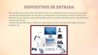 DISPOSITIVOS DE ENTRADA
Son aquellos que sirven para introducir datos a la computadora para su proceso. Los datos
se leen de los dispositivos de entrada y se almacenan en la memoria central o interna. Los
dispositivos de entrada convierten la información en señales eléctricas que se almacenan en
la memoria central.
Teclado, Mouse, Micrófono, WebCam, Lápiz óptico, Escáner, Escâner de código de barras,
Joystick, etc.
 