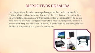 DISPOSITIVOS DE SALIDA
Los dispositivos de salida son aquellos que reciben información de la
computadora, su función es eminentemente receptora y por ende están
imposibilitados para enviar información. Entre los dispositivos de salida
más conocidos están: la impresora (matriz, cadena, margarita, láser o de
chorro de tinta), el delineador (plotter), la grabadora de cinta magnética o
de discos magnéticos y la pantalla o monitor.
 