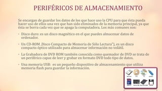 PERIFÉRICOS DE ALMACENAMIENTO
Se encargan de guardar los datos de los que hace uso la CPU para que ésta pueda
hacer uso de ellos una vez que han sido eliminados de la memoria principal, ya que
ésta se borra cada vez que se apaga la computadora. Los más comunes son:
• Disco duro: es un disco magnético en el que puedes almacenar datos de
ordenador.
• Un CD-ROM ,Disco Compacto de Memoria de Sólo Lectura"), es un disco
compacto óptico utilizado para almacenar información no volátil.
• La Grabadora de DVD ROM también conocida como quemador de DVD se trata de
un periférico capaz de leer y grabar en formato DVD todo tipo de datos.
• Una memoria USB: es un pequeño dispositivo de almacenamiento que utiliza
memoria flash para guardar la información.
 