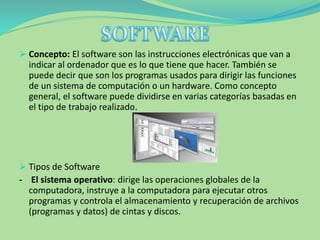  Concepto: El software son las instrucciones electrónicas que van a
indicar al ordenador que es lo que tiene que hacer. También se
puede decir que son los programas usados para dirigir las funciones
de un sistema de computación o un hardware. Como concepto
general, el software puede dividirse en varias categorías basadas en
el tipo de trabajo realizado.
 Tipos de Software
- El sistema operativo: dirige las operaciones globales de la
computadora, instruye a la computadora para ejecutar otros
programas y controla el almacenamiento y recuperación de archivos
(programas y datos) de cintas y discos.
 