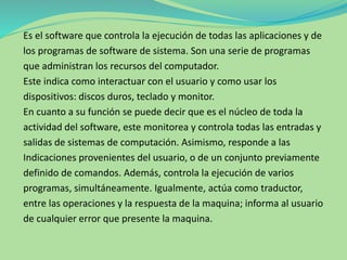 Es el software que controla la ejecución de todas las aplicaciones y de
los programas de software de sistema. Son una serie de programas
que administran los recursos del computador.
Este indica como interactuar con el usuario y como usar los
dispositivos: discos duros, teclado y monitor.
En cuanto a su función se puede decir que es el núcleo de toda la
actividad del software, este monitorea y controla todas las entradas y
salidas de sistemas de computación. Asimismo, responde a las
Indicaciones provenientes del usuario, o de un conjunto previamente
definido de comandos. Además, controla la ejecución de varios
programas, simultáneamente. Igualmente, actúa como traductor,
entre las operaciones y la respuesta de la maquina; informa al usuario
de cualquier error que presente la maquina.
 