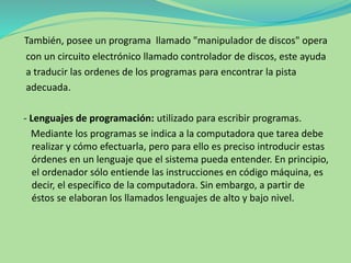 También, posee un programa llamado "manipulador de discos" opera
con un circuito electrónico llamado controlador de discos, este ayuda
a traducir las ordenes de los programas para encontrar la pista
adecuada.
- Lenguajes de programación: utilizado para escribir programas.
Mediante los programas se indica a la computadora que tarea debe
realizar y cómo efectuarla, pero para ello es preciso introducir estas
órdenes en un lenguaje que el sistema pueda entender. En principio,
el ordenador sólo entiende las instrucciones en código máquina, es
decir, el específico de la computadora. Sin embargo, a partir de
éstos se elaboran los llamados lenguajes de alto y bajo nivel.
 