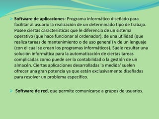  Software de aplicaciones: Programa informático diseñado para
facilitar al usuario la realización de un determinado tipo de trabajo.
Posee ciertas características que le diferencia de un sistema
operativo (que hace funcionar al ordenador), de una utilidad (que
realiza tareas de mantenimiento o de uso general) y de un lenguaje
(con el cual se crean los programas informáticos). Suele resultar una
solución informática para la automatización de ciertas tareas
complicadas como puede ser la contabilidad o la gestión de un
almacén. Ciertas aplicaciones desarrolladas 'a medida' suelen
ofrecer una gran potencia ya que están exclusivamente diseñadas
para resolver un problema específico.
 Software de red, que permite comunicarse a grupos de usuarios.
 