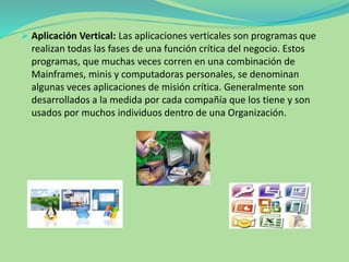  Aplicación Vertical: Las aplicaciones verticales son programas que
realizan todas las fases de una función crítica del negocio. Estos
programas, que muchas veces corren en una combinación de
Mainframes, minis y computadoras personales, se denominan
algunas veces aplicaciones de misión crítica. Generalmente son
desarrollados a la medida por cada compañía que los tiene y son
usados por muchos individuos dentro de una Organización.
 