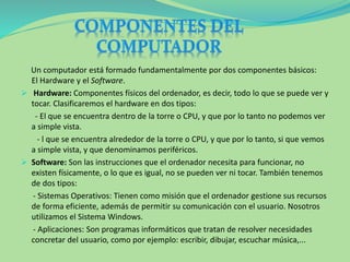 Un computador está formado fundamentalmente por dos componentes básicos:
El Hardware y el Software.
 Hardware: Componentes físicos del ordenador, es decir, todo lo que se puede ver y
tocar. Clasificaremos el hardware en dos tipos:
- El que se encuentra dentro de la torre o CPU, y que por lo tanto no podemos ver
a simple vista.
- l que se encuentra alrededor de la torre o CPU, y que por lo tanto, si que vemos
a simple vista, y que denominamos periféricos.
 Software: Son las instrucciones que el ordenador necesita para funcionar, no
existen físicamente, o lo que es igual, no se pueden ver ni tocar. También tenemos
de dos tipos:
- Sistemas Operativos: Tienen como misión que el ordenador gestione sus recursos
de forma eficiente, además de permitir su comunicación con el usuario. Nosotros
utilizamos el Sistema Windows.
- Aplicaciones: Son programas informáticos que tratan de resolver necesidades
concretar del usuario, como por ejemplo: escribir, dibujar, escuchar música,...
 