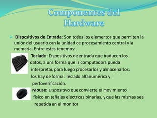  Dispositivos de Entrada: Son todos los elementos que permiten la
unión del usuario con la unidad de procesamiento central y la
memoria. Entre estos tenemos:
Teclado: Dispositivos de entrada que traducen los
datos, a una forma que la computadora pueda
interpretar, para luego procesarlos y almacenarlos,
los hay de forma: Teclado alfanumérico y
perfoverificación.
Mouse: Dispositivo que convierte el movimiento
físico en señales eléctricas binarias, y que las mismas sea
repetida en el monitor
 
