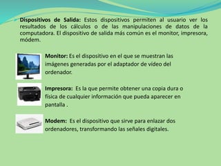  Dispositivos de Salida: Estos dispositivos permiten al usuario ver los
resultados de los cálculos o de las manipulaciones de datos de la
computadora. El dispositivo de salida más común es el monitor, impresora,
módem.
Monitor: Es el dispositivo en el que se muestran las
imágenes generadas por el adaptador de vídeo del
ordenador.
Impresora: Es la que permite obtener una copia dura o
física de cualquier información que pueda aparecer en
pantalla .
Modem: Es el dispositivo que sirve para enlazar dos
ordenadores, transformando las señales digitales.
 