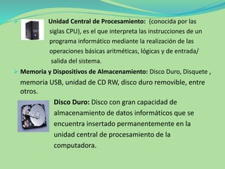  Unidad Central de Procesamiento: (conocida por las
siglas CPU), es el que interpreta las instrucciones de un
programa informático mediante la realización de las
operaciones básicas aritméticas, lógicas y de entrada/
salida del sistema.
 Memoria y Dispositivos de Almacenamiento: Disco Duro, Disquete ,
memoria USB, unidad de CD RW, disco duro removible, entre
otros.
Disco Duro: Disco con gran capacidad de
almacenamiento de datos informáticos que se
encuentra insertado permanentemente en la
unidad central de procesamiento de la
computadora.
 