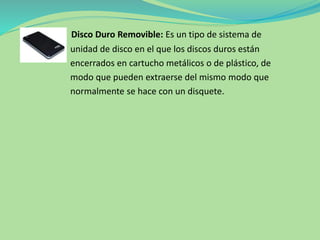 Disco Duro Removible: Es un tipo de sistema de
unidad de disco en el que los discos duros están
encerrados en cartucho metálicos o de plástico, de
modo que pueden extraerse del mismo modo que
normalmente se hace con un disquete.
 
