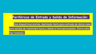 ❖ Periféricos de Entrada y Salida de Información:
Son dispositivos mixtos, destinado tanto para entrada de datos como
para salidas de resultados hacia y desde el microprocesador. Entre este
tipo tenemos:
 