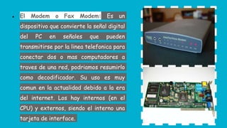 ● El Modem o Fax Modem: Es un
dispositivo que convierte la señal digital
del PC en señales que pueden
transmitirse por la linea telefonica para
conectar dos o mas computadores a
traves de una red, podriamos resumirlo
como decodificador. Su uso es muy
comun en la actualidad debido a la era
del internet. Los hay internos (en el
CPU) y externos, siendo el interno una
tarjeta de interface.
 