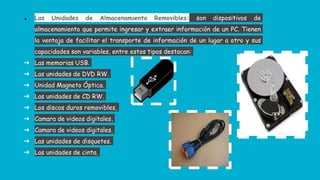 ● Las Unidades de Almacenamiento Removibles: son dispositivos de
almacenamiento que permite ingresar y extraer información de un PC. Tienen
la ventaja de facilitar el transporte de información de un lugar a otro y sus
capacidades son variables, entre estos tipos destacan:
➔ Las memorias USB.
➔ Las unidades de DVD RW.
➔ Unidad Magneto Óptica.
➔ Las unidades de CD RW.
➔ Los discos duros removibles,
➔ Camara de videos digitales,
➔ Camara de videos digitales.
➔ Las unidades de disquetes.
➔ Las unidades de cinta.
 