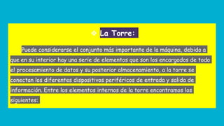 ❖ La Torre:
Puede considerarse el conjunto más importante de la máquina, debido a
que en su interior hay una serie de elementos que son los encargados de todo
el procesamiento de datos y su posterior almacenamiento, a la torre se
conectan los diferentes dispositivos periféricos de entrada y salida de
información. Entre los elementos internos de la torre encontramos los
siguientes:
 