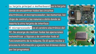 ● La tarjeta principal o motherboard: es la tarjeta
donde se encuentran todos los circuitos
electrónicos, el microprocesador, las memorias, los
chips de control y las ranuras o slots donde se
inserta la otra tarjeta de interface
● El microprocesador: es el cerebro electrónico del
PC, Se encarga de realizar todas las operaciones
matemáticas y lógicas y de controlar todo el
funcionamiento de la máquina. Es él quien recibe y
procesa la información y ejecuta las órdenes dadas
por los programas.
 