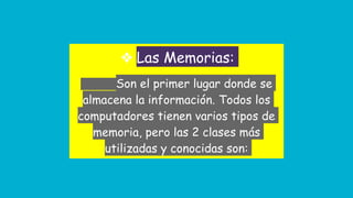 ❖ Las Memorias:
Son el primer lugar donde se
almacena la información. Todos los
computadores tienen varios tipos de
memoria, pero las 2 clases más
utilizadas y conocidas son:
 