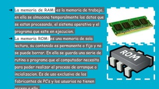 ➔ La memoria de RAM: es la memoria de trabajo,
en ella se almacena temporalmente los datos que
se estan procesando, el sistema operativo y el
programa que este en ejecucion.
➔ La memoria ROM: es una memoria de sola
lectura, su contenido es permanente o fijo y no
se puede borrar. En ella se guarda una serie de
rutina o programa que el computador necesita
para poder realizar el proceso de arranque o
incializacion. Es de uso exclusivo de los
fabricantes de PC’s y los usuarios no tienen
 
