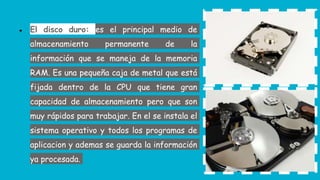 ● El disco duro: es el principal medio de
almacenamiento permanente de la
información que se maneja de la memoria
RAM. Es una pequeña caja de metal que está
fijada dentro de la CPU que tiene gran
capacidad de almacenamiento pero que son
muy rápidos para trabajar. En el se instala el
sistema operativo y todos los programas de
aplicacion y ademas se guarda la información
ya procesada.
 