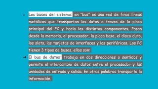 ● Los buses del sistema: en “bus” es una red de finas líneas
metálicas que transportan los datos a traves de la placa
principal del PC y hacia los distintos componentes. Pasan
desde la memoria, el procesador, la placa base, el disco duro,
los slots, las tarjetas de interfaces y los periféricos. Los PC
tienen 3 tipos de buses, ellos son:
➔ El bus de datos: trabaja en dos direcciones o sentidos y
permite el intercambio de datos entre el procesador y las
unidades de entrada y salida. En otras palabras transporta la
información.
 