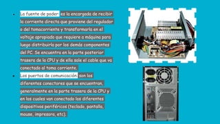 ● La fuente de poder: es la encargada de recibir
la corriente directa que proviene del regulador
o del tomacorriente y transformarla en el
voltaje apropiado que requiere a máquina para
luego distribuirla por los demás componentes
del PC. Se encuentra en la parte posterior
trasera de la CPU y de ella sale el cable que va
conectado al toma corriente.
● Los puertos de comunicación: son los
diferentes conectores que se encuentran,
generalmente en la parte trasera de la CPU y
en los cuales van conectado los diferentes
dispositivos periféricos (teclado, pantalla,
mouse, impresora, etc).
 