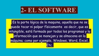 2- EL SOFTWARE
Es la parte lógica de la maquina, aquella que no se
puede tocar ni palpar físicamente es decir, que es
intangible, está formado por todos los programas y la
información que se manejan y se almacena en la
máquina; como por ejemplo, Windows, Word, Excel,
Etc.
 