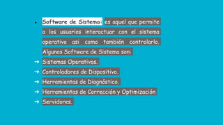 ● Software de Sistema: es aquel que permite
a los usuarios interactuar con el sistema
operativo asi como también controlarlo.
Algunos Software de Sistema son:
➔ Sistemas Operativos.
➔ Controladores de Dispositivo.
➔ Herramientas de Diagnóstico.
➔ Herramientas de Corrección y Optimización
➔ Servidores.
 