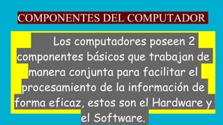 COMPONENTES DEL COMPUTADOR
Los computadores poseen 2
componentes básicos que trabajan de
manera conjunta para facilitar el
procesamiento de la información de
forma eficaz, estos son el Hardware y
el Software.
 