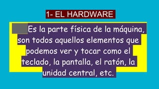 1- EL HARDWARE
Es la parte física de la máquina,
son todos aquellos elementos que
podemos ver y tocar como el
teclado, la pantalla, el ratón, la
unidad central, etc.
 