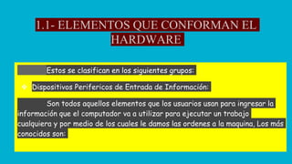 1.1- ELEMENTOS QUE CONFORMAN EL
HARDWARE
Estos se clasifican en los siguientes grupos:
❖ Dispositivos Perifericos de Entrada de Información:
Son todos aquellos elementos que los usuarios usan para ingresar la
información que el computador va a utilizar para ejecutar un trabajo
cualquiera y por medio de los cuales le damos las ordenes a la maquina, Los más
conocidos son:
 