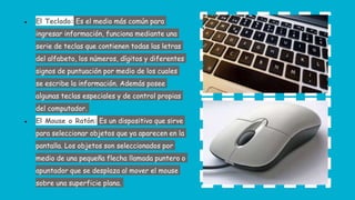 ● El Teclado: Es el medio más común para
ingresar información, funciona mediante una
serie de teclas que contienen todas las letras
del alfabeto, los números, dígitos y diferentes
signos de puntuación por medio de los cuales
se escribe la información. Además posee
algunas teclas especiales y de control propias
del computador.
● El Mouse o Ratón: Es un dispositivo que sirve
para seleccionar objetos que ya aparecen en la
pantalla. Los objetos son seleccionados por
medio de una pequeña flecha llamada puntero o
apuntador que se desplaza al mover el mouse
sobre una superficie plana.
 