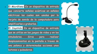 ● El Micrófono: Es un dispositivo de entrada
que convierte señales acústicas en señales
eléctricas las cuales son usadas por la
tarjeta de sonido de la computadora para
amplificarlas o grabarlas.
● El Joystick: Es un dispositivo de entrada
que se utiliza en los juegos de video y en los
simuladores. Sirve para realizar
desplazamientos en la pantalla a traves de
una palanca y determinadas acciones unos
botones o pulsadores.
 