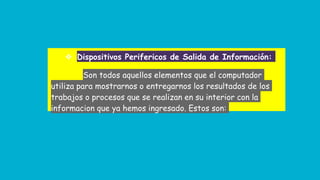 ❖ Dispositivos Perifericos de Salida de Información:
Son todos aquellos elementos que el computador
utiliza para mostrarnos o entregarnos los resultados de los
trabajos o procesos que se realizan en su interior con la
informacion que ya hemos ingresado. Estos son:
 