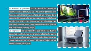 ● El monitor o pantalla: Es el medio de salida de
información más común, su aspecto es muy parecido a un
televisor convencional La pantalla es un reflejo de la
memoria del computador porque nos muestra todo lo que
sucede en ella. Los monitores se clasifican en
policromáticas que son a color y monocromáticas que son
a un solo color o blanco y negro.
● La Impresora: es un dispositivo que sirve para fijar el
papel, los resultados de los procesos efectuados por la
PC, (textos, gráficas, etc.) Existen varios tipos entre las
cuales destacan las de matriz de punto, inyección de
tinta o burbuja, láser, etc.
 