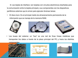6- Las tarjeta de interface: son tarjetas con circuitos electrónicos diseñadas para
la comunicación entre la tarjeta principal y sus componentes con los dispositivos
periféricos externos que le sirven para ejecutar diversas tareas
• El disco duro: Es el principal medio de almacenamiento permanente de la
información que se maneja de la memoria RAM.
• Los buses del sistema: un “bus” es una red de finas líneas metálicas que
transportan los datos a través de la placa principal del PC y hacia los distintos
componentes.
 
