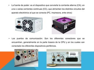 • La fuente de poder: es el dispositivo que convierte la corriente alterna (CA), en
una o varias corrientes continuas (CC), que alimentan los distintos circuitos del
aparato electrónico al que se conecta (PC, impresora, ente otros)
• Los puertos de comunicación: Son los diferentes conectores que se
encuentran, generalmente en la parte trasera de la CPU y en los cuales van
conectado los diferentes dispositivos periféricos.
 