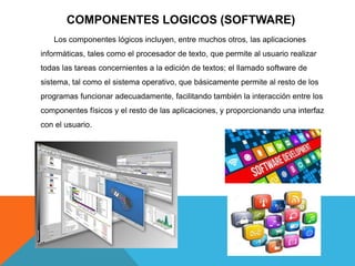 COMPONENTES LOGICOS (SOFTWARE)
Los componentes lógicos incluyen, entre muchos otros, las aplicaciones
informáticas, tales como el procesador de texto, que permite al usuario realizar
todas las tareas concernientes a la edición de textos; el llamado software de
sistema, tal como el sistema operativo, que básicamente permite al resto de los
programas funcionar adecuadamente, facilitando también la interacción entre los
componentes físicos y el resto de las aplicaciones, y proporcionando una interfaz
con el usuario.
 